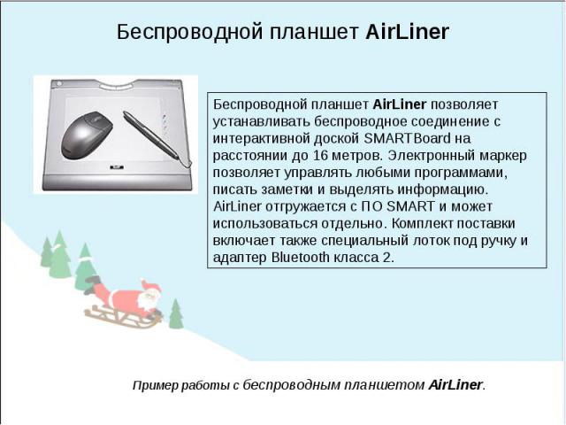 Беспроводной планшет AirLinerБеспроводной планшет AirLiner позволяет устанавливать беспроводное соединение с интерактивной доской SMARTBoard на расстоянии до 16 метров. Электронный маркер позволяет управлять любыми программами, писать заметки и выде…