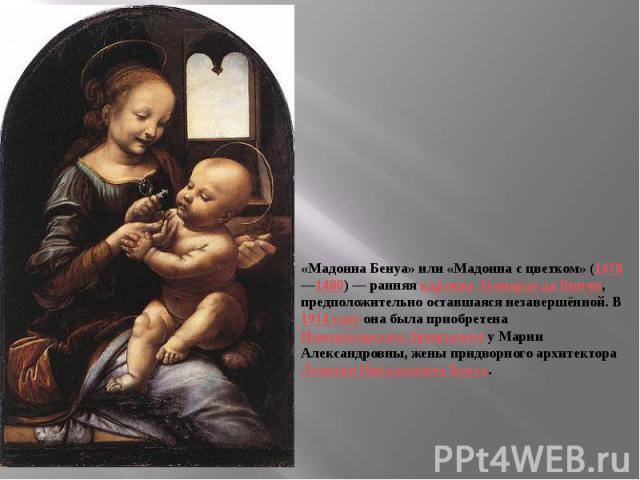 «Мадонна Бенуа» или «Мадонна с цветком» (1478—1480) — ранняя картина Леонардо да Винчи, предположительно оставшаяся незавершённой. В 1914 году она была приобретена Императорским Эрмитажем у Марии Александровны, жены придворного архитектора Леонтия Н…