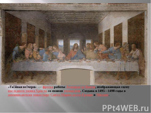 «Тайная вечеря»  — фреска работы Леонардо да Винчи, изображающая сцену последнего ужина Христа со своими учениками. Создана в 1495—1498 годы в доминиканском монастыре Санта-Мария-делле-Грацие в Милане.