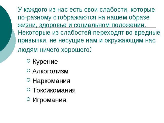 У каждого из нас есть свои слабости, которые по-разному отображаются на нашем образе жизни, здоровье и социальном положении. Некоторые из слабостей переходят во вредные привычки, не несущие нам и окружающим нас людям ничего хорошего: КурениеАлкоголи…