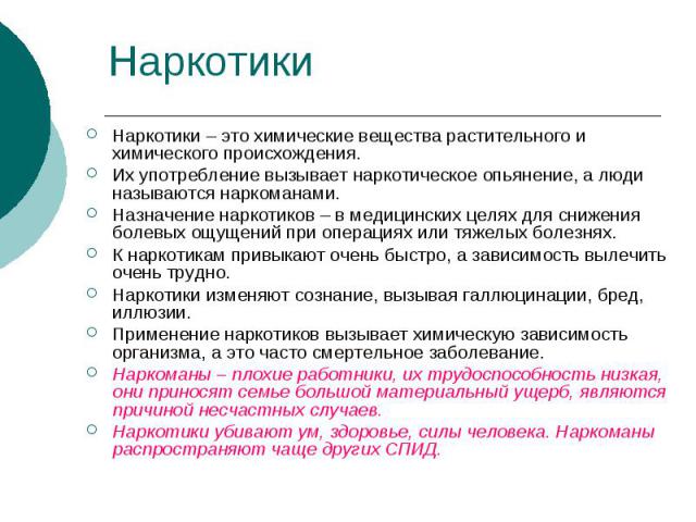 НаркотикиНаркотики – это химические вещества растительного и химического происхождения. Их употребление вызывает наркотическое опьянение, а люди называются наркоманами. Назначение наркотиков – в медицинских целях для снижения болевых ощущений при оп…