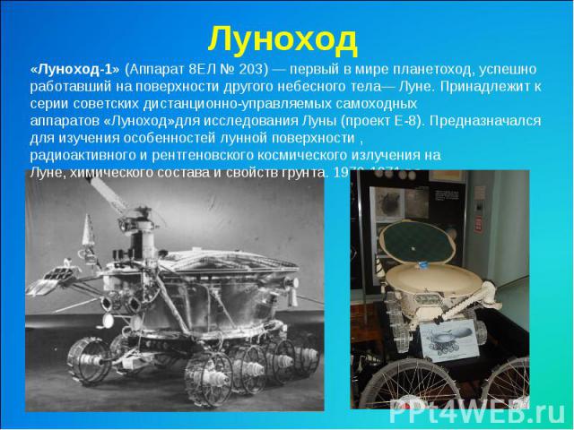Луноход «Луноход-1» (Аппарат 8ЕЛ № 203) — первый в мире планетоход, успешно работавший на поверхности другого небесного тела— Луне. Принадлежит к серии советских дистанционно-управляемых самоходных аппаратов «Луноход»для исследования Луны (проект Е-…