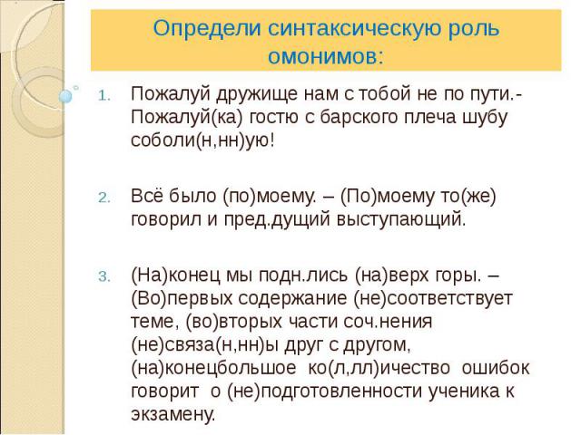 Определи синтаксическую роль омонимов:Пожалуй дружище нам с тобой не по пути.- Пожалуй(ка) гостю с барского плеча шубу соболи(н,нн)ую!Всё было (по)моему. – (По)моему то(же) говорил и пред.дущий выступающий.(На)конец мы подн.лись (на)верх горы. – (Во…