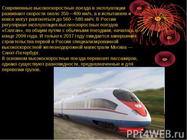 Современные высокоскоростные поезда в эксплуатации развивают скорости около 350—400 км/ч, а в испытаниях и вовсе могут разгоняться до 560—580 км/ч. В России регулярная эксплуатация высокоскоростных поездов «Сапсан», по общим путям с обычными поездам…