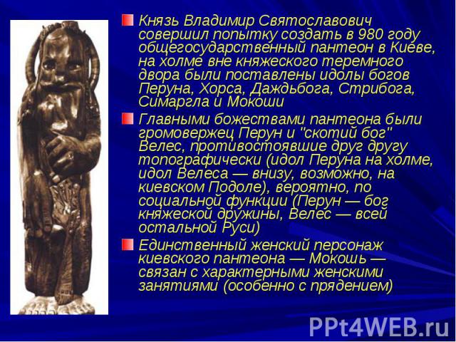Князь Владимир Святославович совершил попытку создать в 980 году общегосударственный пантеон в Киеве, на холме вне княжеского теремного двора были поставлены идолы богов Перуна, Хорса, Даждьбога, Стрибога, Симаргла и МокошиГлавными божествами пантео…