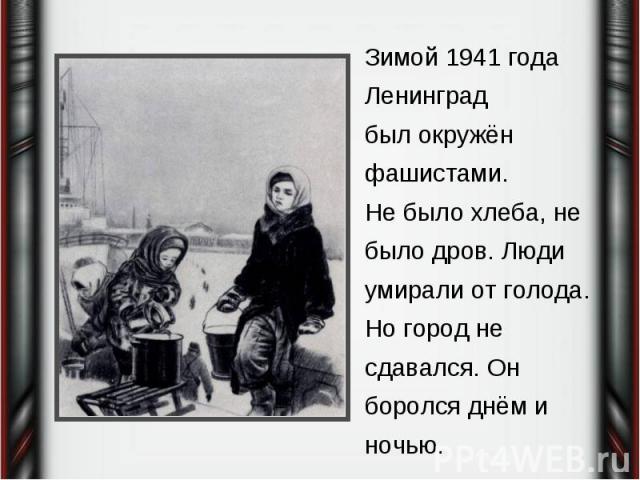 Зимой 1941 года Ленинградбыл окружён фашистами. Не было хлеба, не было дров. Люди умирали от голода. Но город не сдавался. Он боролся днём и ночью.