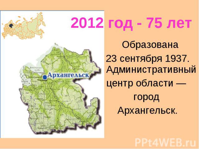 2012 год - 75 летОбразована 23 сентября 1937. Административный центр области — город Архангельск.