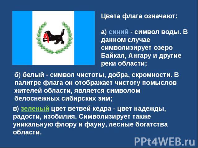 Цвета флага означают: а) синий - символ воды. В данном случае символизирует озеро Байкал, Ангару и другие реки области; б) белый - символ чистоты, добра, скромности. В палитре флага он отображает чистоту помыслов жителей области, является символом б…