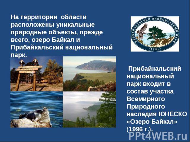 На территории области расположены уникальные природные объекты, прежде всего, озеро Байкал и Прибайкальский национальный парк. Прибайкальский национальный парк входит в состав участка Всемирного Природного наследия ЮНЕСКО «Озеро Байкал» (1996 г.).