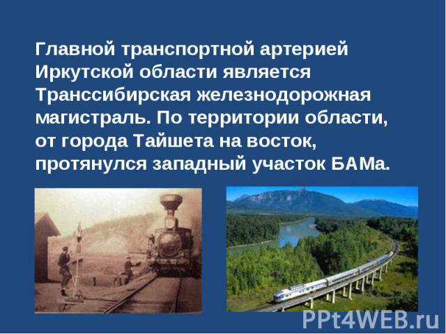 Главной транспортной артерией Иркутской области является Транссибирская железнодорожная магистраль. По территории области, от города Тайшета на восток, протянулся западный участок БАМа.