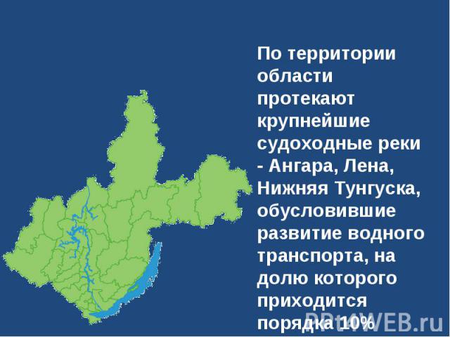 По территории области протекают крупнейшие судоходные реки - Ангара, Лена, Нижняя Тунгуска, обусловившие развитие водного транспорта, на долю которого приходится порядка 10% общего грузооборота.