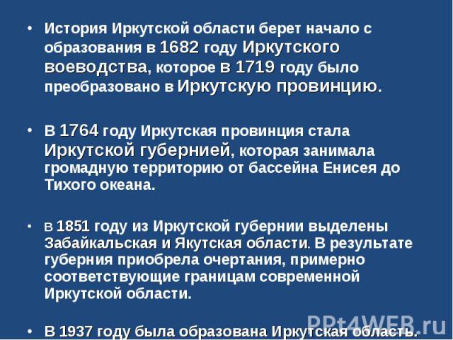 История Иркутской области берет начало с образования в 1682 году Иркутского воеводства, которое в 1719 году было преобразовано в Иркутскую провинцию.В 1764 году Иркутская провинция стала Иркутской губернией, которая занимала громадную территорию от …