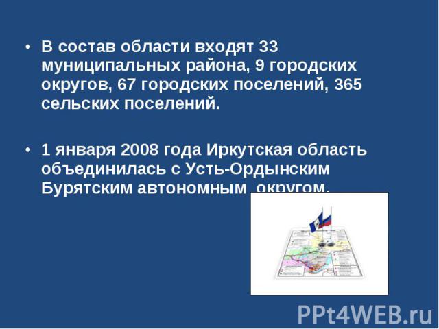 В состав области входят 33 муниципальных района, 9 городских округов, 67 городских поселений, 365 сельских поселений. 1 января 2008 года Иркутская область объединилась с Усть-Ордынским Бурятским автономным округом.