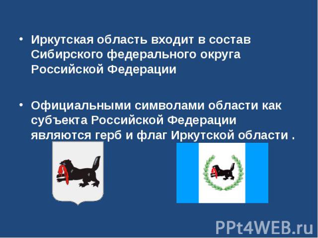 Иркутская область входит в состав Сибирского федерального округа Российской ФедерацииОфициальными символами области как субъекта Российской Федерации являются герб и флаг Иркутской области .