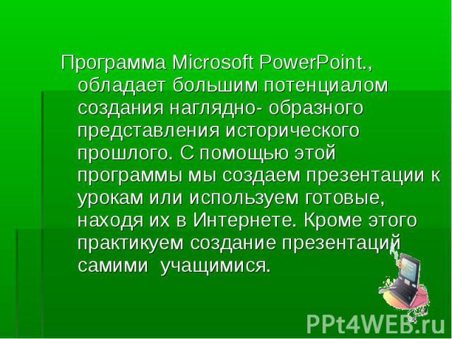 Программа Microsoft PowerPoint., обладает большим потенциалом создания наглядно- образного представления исторического прошлого. С помощью этой программы мы создаем презентации к урокам или используем готовые, находя их в Интернете. Кроме этого прак…