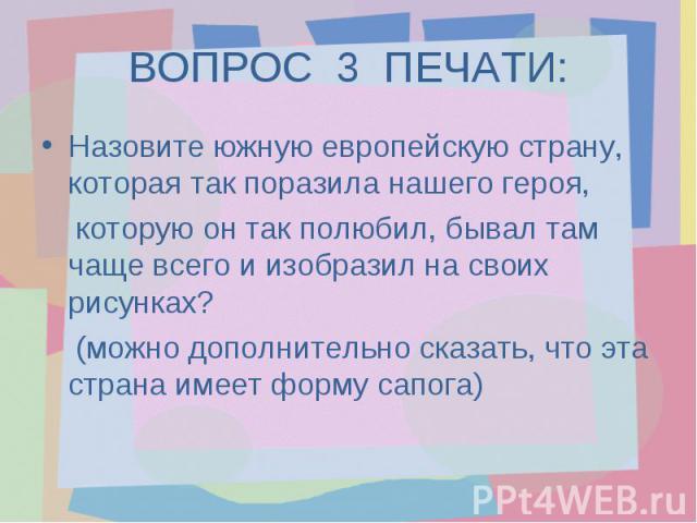 ВОПРОС 3 ПЕЧАТИ:Назовите южную европейскую страну, которая так поразила нашего героя, которую он так полюбил, бывал там чаще всего и изобразил на своих рисунках? (можно дополнительно сказать, что эта страна имеет форму сапога)