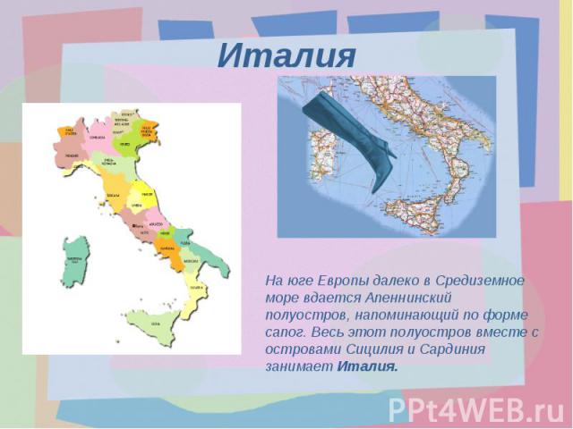 ИталияНа юге Европы далеко в Средиземное море вдается Апеннинский полуостров, напоминающий по форме сапог. Весь этот полуостров вместе с островами Сицилия и Сардиния занимает Италия.