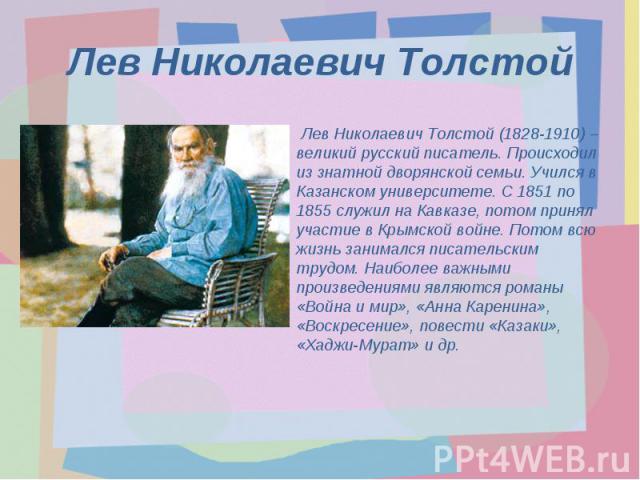 Лев Николаевич Толстой Лев Николаевич Толстой (1828-1910) – великий русский писатель. Происходил из знатной дворянской семьи. Учился в Казанском университете. С 1851 по 1855 служил на Кавказе, потом принял участие в Крымской войне. Потом всю жизнь з…