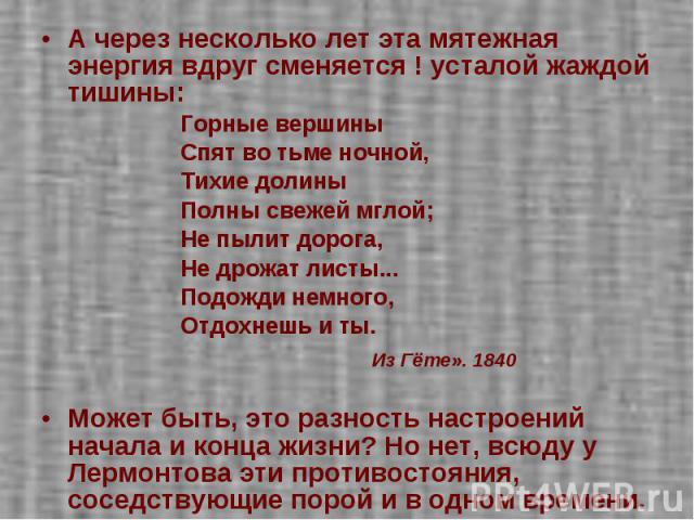 А через несколько лет эта мятежная энергия вдруг сменяется ! усталой жаждой тишины:Горные вершины Спят во тьме ночной, Тихие долины Полны свежей мглой;Не пылит дорога, Не дрожат листы... Подожди немного,Отдохнешь и ты. Из Гёте». 1840 Может быть, это…