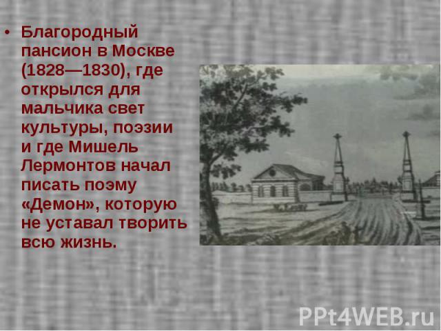 Благородный пансион в Москве (1828—1830), где открылся для мальчика свет культуры, поэзии и где Мишель Лермонтов начал писать поэму «Демон», которую не уставал творить всю жизнь.