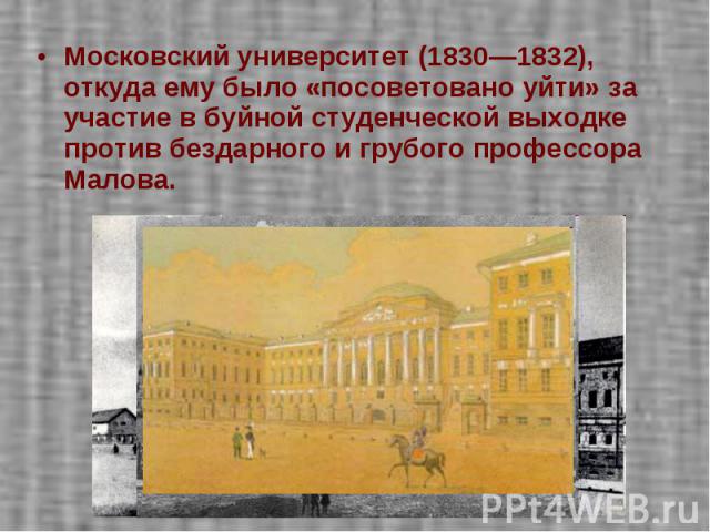 Московский университет (1830—1832), откуда ему было «посоветовано уйти» за участие в буйной студенческой выходке против бездарного и грубого профессора Малова.