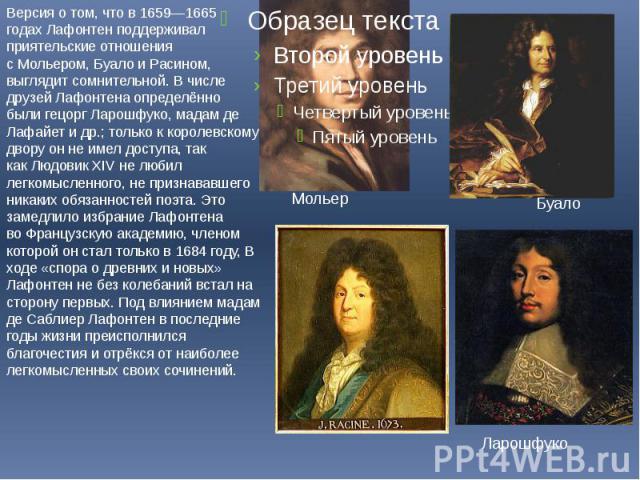 Версия о том, что в 1659—1665 годах Лафонтен поддерживал приятельские отношения с Мольером, Буало и Расином, выглядит сомнительной. В числе друзей Лафонтена определённо были гецорг Ларошфуко, мадам де Лафайет и др.; только к королевскому двору он не…