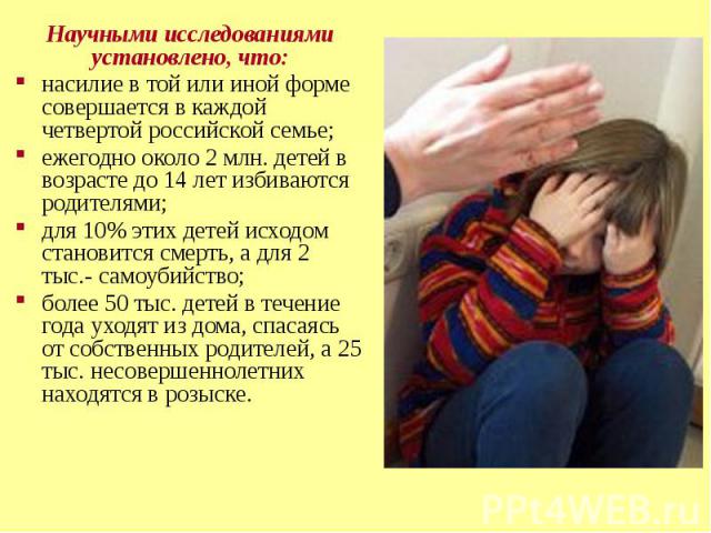 Научными исследованиями установлено, что:насилие в той или иной форме совершается в каждой четвертой российской семье;ежегодно около 2 млн. детей в возрасте до 14 лет избиваются родителями;для 10% этих детей исходом становится смерть, а для 2 тыс.- …