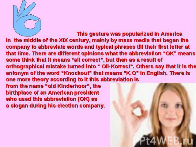 This gesture was popularized in America in the middle of the XIX century, mainly by mass media that began the company to abbreviate words and typical phrases till their first letter at that time. There are different opinions what the abbreviation “O…