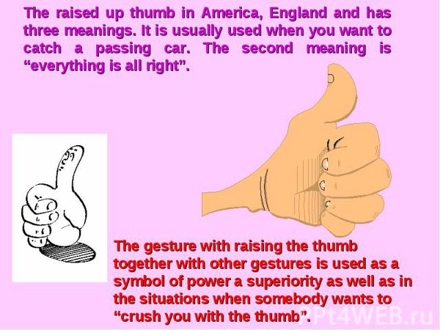 The raised up thumb in America, England and has three meanings. It is usually used when you want to catch a passing car. The second meaning is “everything is all right”.The gesture with raising the thumb together with other gestures is used as a sym…