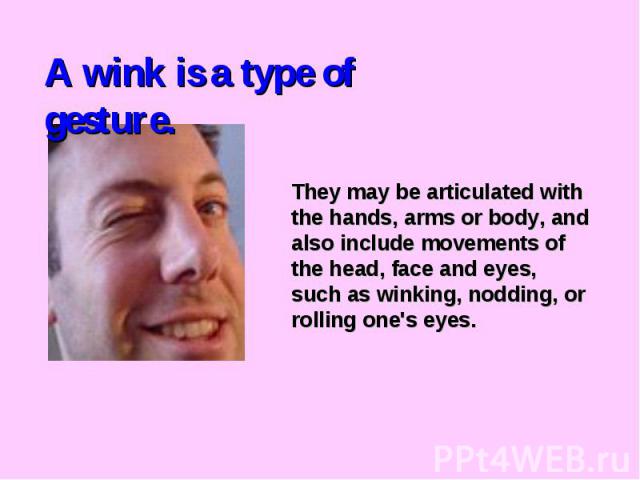 A wink is a type of gesture.They may be articulated with the hands, arms or body, and also include movements of the head, face and eyes, such as winking, nodding, or rolling one's eyes.