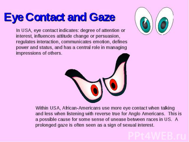 Eye Contact and GazeIn USA, eye contact indicates: degree of attention or interest, influences attitude change or persuasion, regulates interaction, communicates emotion, defines power and status, and has a central role in managing impressions of ot…