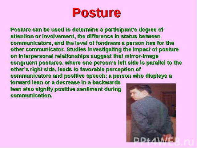 Posture Posture can be used to determine a participant’s degree of attention or involvement, the difference in status between communicators, and the level of fondness a person has for the other communicator. Studies investigating the impact of postu…