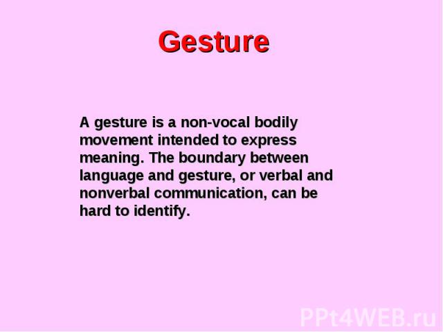 Gesture A gesture is a non-vocal bodily movement intended to express meaning. The boundary between language and gesture, or verbal and nonverbal communication, can be hard to identify.