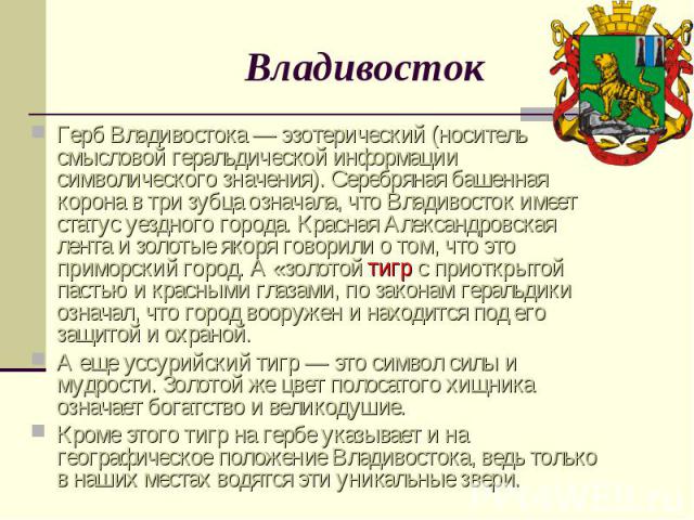 ВладивостокГерб Владивостока — эзотерический (носитель смысловой геральдической информации символического значения). Серебряная башенная корона в три зубца означала, что Владивосток имеет статус уездного города. Красная Александровская лента и золот…