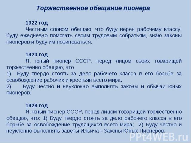 Торжественное обещание пионера 1922 годЧестным словом обещаю, что буду верен рабочему классу, буду ежедневно помогать своим трудовым собратьям, знаю законы пионеров и буду им повиноваться.1923 годЯ, юный пионер СССР, перед лицом своих товарищей торж…