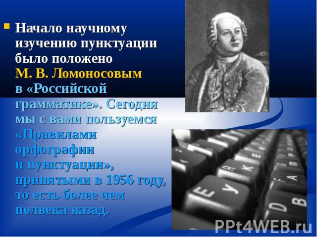 Начало научному изучению пунктуации было положено М. В. Ломоносовым в «Российской грамматике». Сегодня мы с вами пользуемся «Правилами орфографии и пунктуации», принятыми в 1956 году, то есть более чем полвека назад.