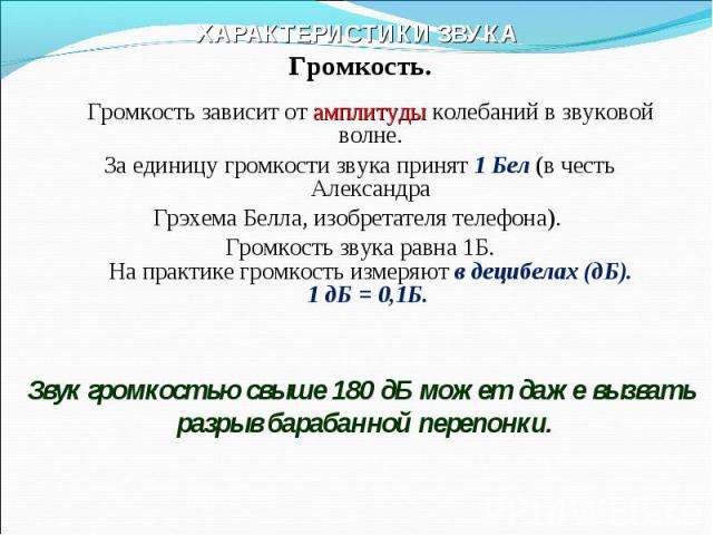 ХАРАКТЕРИСТИКИ ЗВУКА Громкость.Громкость зависит от амплитуды колебаний в звуковой волне.За единицу громкости звука принят 1 Бел (в честь АлександраГрэхема Белла, изобретателя телефона). Громкость звука равна 1Б.На практике громкость измеряют в деци…