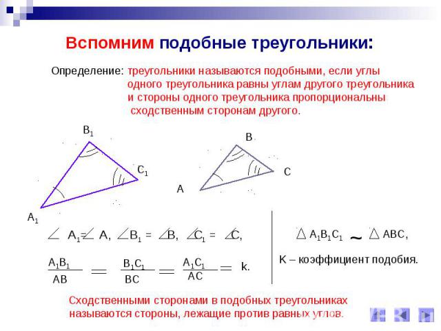 Вспомним подобные треугольники:Определение: треугольники называются подобными, если углы одного треугольника равны углам другого треугольника и стороны одного треугольника пропорциональнысходственным сторонам другого. Сходственными сторонами в подоб…