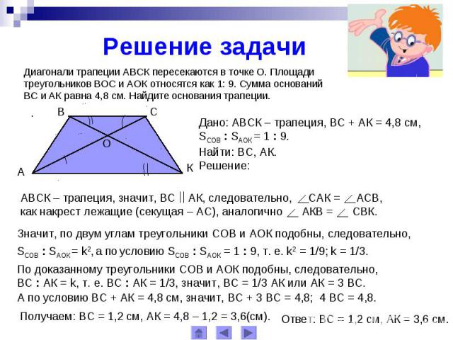 Решение задачиДиагонали трапеции АВСК пересекаются в точке О. Площади треугольников ВОС и АОК относятся как 1: 9. Сумма оснований ВС и АК равна 4,8 см. Найдите основания трапеции.АВСК – трапеция, значит, ВС АК, следовательно, САК = АСВ, как накрест …