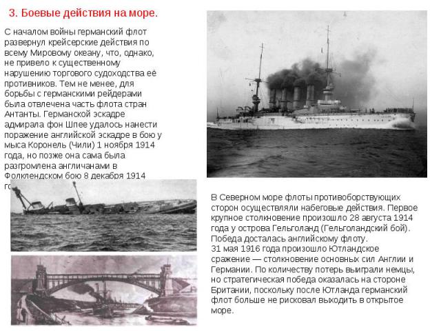 С началом войны германский флот развернул крейсерские действия по всему Мировому океану, что, однако, не привело к существенному нарушению торгового судоходства её противников. Тем не менее, для борьбы с германскими рейдерами была отвлечена часть фл…