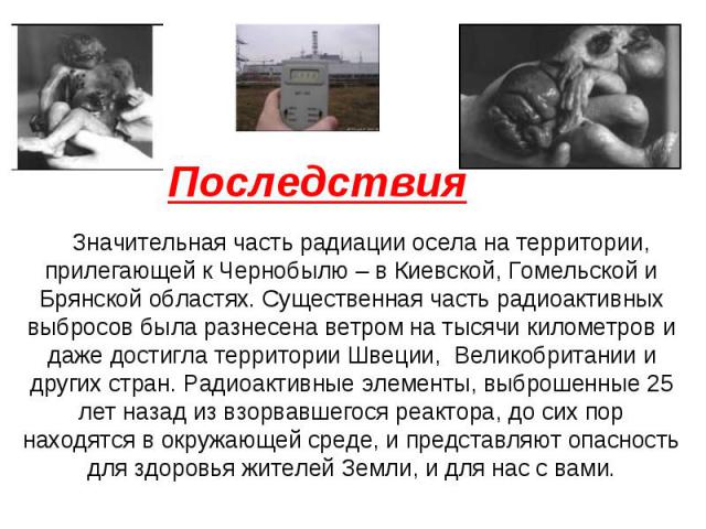 Последствия Значительная часть радиации осела на территории, прилегающей к Чернобылю – в Киевской, Гомельской и Брянской областях. Существенная часть радиоактивных выбросов была разнесена ветром на тысячи километров и даже достигла территории Швеции…