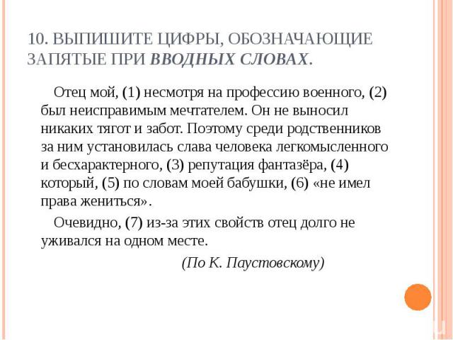 10. Выпишите цифры, обозначающие запятые при вводных словах. Отец мой, (1) несмотря на профессию военного, (2) был неисправимым мечтателем. Он не выносил никаких тягот и забот. Поэтому среди родственников за ним установилась слава человека легкомысл…