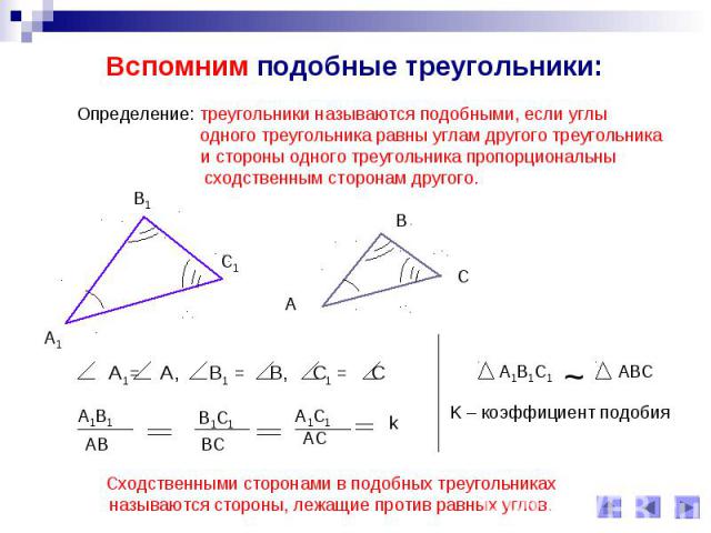 Вспомним подобные треугольники: Определение: треугольники называются подобными, если углы одного треугольника равны углам другого треугольника и стороны одного треугольника пропорциональнысходственным сторонам другого.Сходственными сторонами в подоб…