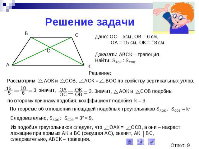 Решение задачиДано: ОС = 5см, ОВ = 6 см, ОА = 15 см, ОК = 18 см.Доказать: АВСК – трапеция.Найти: SАОК : SСОВ.Рассмотрим АОК и СОВ, АОК = ВОС по свойству вертикальных углов.по второму признаку подобия, коэффициент подобия k = 3.По теореме об отношени…