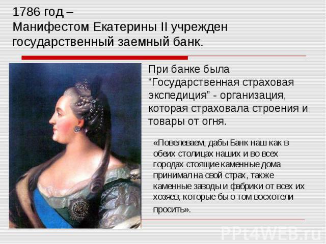 1786 год – Манифестом Екатерины II учрежден государственный заемный банк. При банке была“Государственная страховая экспедиция” - организация, которая страховала строения и товары от огня.«Повелеваем, дабы Банк наш как в обеих столицах наших и во все…