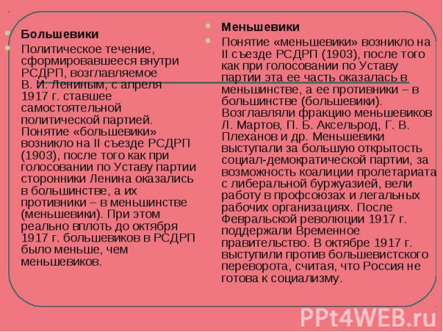 БольшевикиПолитическое течение, сформировавшееся внутри РСДРП, возглавляемое В. И. Лениным, с апреля 1917 г. ставшее самостоятельной политической партией. Понятие «большевики» возникло на II съезде РСДРП (1903), после того как при голосовании по Уст…