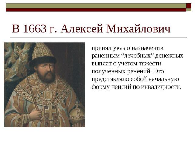 В 1663 г. Алексей Михайлович принял указ о назначении раненным “лечебных” денежных выплат с учетом тяжести полученных ранений. Это представляло собой начальную форму пенсий по инвалидности.