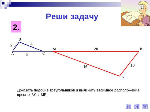Реши задачуДоказать подобие треугольников и выяснить взаимное расположение прямых ВС и МР.