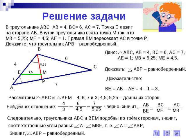 Решение задачиВ треугольнике АВС АВ = 4, ВС= 6, АС = 7. Точка Е лежит на стороне АВ. Внутри треугольника взята точка М так, что МВ = 5,25; МЕ = 4,5; АЕ = 1. Прямая ВМ пересекает АС в точке Р.Докажите, что треугольник АРВ – равнобедренный.
