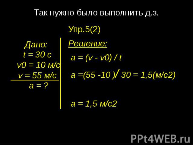 Так нужно было выполнить д.з.Дано: t = 30 c v0 = 10 м/с v = 55 м/с а = ?Упр.5(2) Решение: а = (v - v0) / t а =(55 -10 )/ 30 = 1,5(м/с2) а = 1,5 м/с2